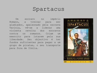 Spartacus
    Um     escravo      no     império
Romano,   a     treinar    para    ser
gladiador, apaixonado pela escrava
Varinia,   vê-se    a    liderar   uma
violenta    revolta    dos    escravos
contra   os    romanos.     Criam   um
exercito para lutarem pela sua
liberdade. Seu objectivo é ter
fundos suficientes para pagar a um
grupo de piratas, o seu transporte
para fora de Itália.
 