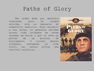 Paths of Glory
    Uma ordem dada por generais
franceses      para      um      ataque
suicida,    leva    ao   massacre    do
respectivo exercito. Para encobrir
a sua falha, os generais decidem
acusar   três    soldados    de   terem
causado um motim o que os leva às
portas     de      um    pelotão     de
fuzilamento.     O    coronel    desses
soldados,     advogando     na     vida
civil,   vai    tentar    evitar    uma
terrível injustiça.
 