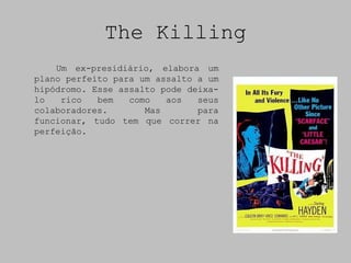The Killing
    Um ex-presidiário, elabora um
plano perfeito para um assalto a um
hipódromo. Esse assalto pode deixa-
lo   rico   bem   como   aos   seus
colaboradores.       Mas       para
funcionar, tudo tem que correr na
perfeição.
 