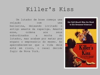 Killer's Kiss
    Um lutador de boxe começa uma
relação           com         uma
bailarina, deixando irritado o
antigo amante da rapariga. Amante
esse,     ordena      aos    seus
subordinados     a     morte   do
lutador, mas acabam por matar por
engano o empresário do mesmo. Ao
aperceberem-se que a vida dele
está em risco, o casal decide
fugir de Nova York.
 