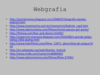 Webgrafia
• http://portalcinema.blogspot.com/2008/07/biografia-stanley-
  kubrick.html
• http://www.mnemocine.com.br/cinema/crit/kubrick_cap3.htm
• http://www.adorocinema.com/filmes/morte-passou-por-perto/
• http://filmow.com/fear-and-desire-t14205/
• http://supercine-anarquia.blogspot.com/2010/08/o-grande-golpe-
  killing-1956-dvdrip.html
• http://www.interfilmes.com/filme_13471_gloria.feita.de.sangue.ht
  ml
• http://en.wikipedia.org/wiki/Stanley_Kubrick
• http://www.imdb.com/name/nm0000040/
• http://www.adorocinema.com/filmes/filme-27442/
 