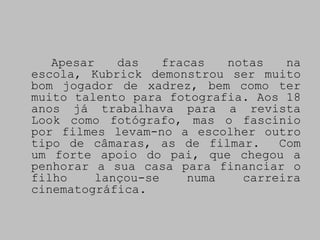 Apesar    das    fracas   notas   na
escola, Kubrick demonstrou ser muito
bom jogador de xadrez, bem como ter
muito talento para fotografia. Aos 18
anos já trabalhava para a revista
Look como fotógrafo, mas o fascínio
por filmes levam-no a escolher outro
tipo de câmaras, as de filmar.      Com
um forte apoio do pai, que chegou a
penhorar a sua casa para financiar o
filho     lançou-se     numa   carreira
cinematográfica.
 