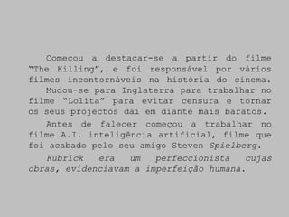 Começou a destacar-se a partir do filme
“The Killing”, e foi responsável por vários
filmes incontornáveis na história do cinema.
   Mudou-se para Inglaterra para trabalhar no
filme “Lolita” para evitar censura e tornar
os seus projectos dai em diante mais baratos.
   Antes de falecer começou a trabalhar no
filme A.I. inteligência artificial, filme que
foi acabado pelo seu amigo Steven Spielberg.
   Kubrick   era   um   perfeccionista   cujas
obras, evidenciavam a imperfeição humana.
 