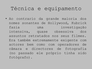 Técnica e equipamento
• Ao contrario da grande maioria dos
  nomes sonantes de Hollywood, Kubrick
  fazia        uma        investigação
  intensiva,   quase   obsessiva   dos
  assuntos retratados nos seus filmes.
  Era também extremamente exigente com
  actores bem como com operadores de
  câmara e directores de fotografia
  (no passado ele próprio tinha sido
  fotógrafo).
 