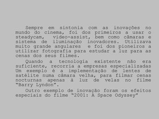 Sempre em sintonia com as inovações no
mundo do cinema, foi dos primeiros a usar o
steadycam,   video-assist, bem como câmaras e
sistema de iluminação inovadores. Utilizava
muito grande angulares e foi dos pioneiros a
utilizar fotografia para estudar a luz para as
cenas dos seus filmes.
   Quando a tecnologia existente não era
suficiente, recorria a empresas especializadas
Um exemplo é a implementação de lentes de
satélite numa câmara velha, para filmar cenas
nocturnas apenas à luz de velas no filme
“Barry Lyndon”.
   Outro exemplo de inovação foram os efeitos
especiais do filme “2001: A Space Odyssey”
 