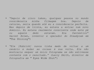 •   “Depois de cinco takes, qualquer pessoa no mundo
    consideraria   minha   filmagem    boa.   Depois   de
    catorze, seria quando até eu a consideraria perfeita.
    Mas depois de trinta, eu estava a entrar num novo
    domínio. Eu estava realmente consciente onde este pé
    ou    aquele    dedo   estavam.     Era   fantástico”
    Garret Brown, inventor e operador do Steadycam em
    "The Shining")

•   “Ele [Kubrick] nunca tinha medo de voltar a um
    cenário e mudar as coisas à sua volta. Ele não
    mostraria sequer um único fotograma se não estivesse
    contente com o resultado.” (Larry Smith, director de
    fotografia em " Eyes Wide Shut")
 