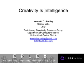 Creativity Is Intelligence
Kenneth O. Stanley
Uber AI Labs
And
Evolutionary Complexity Research Group,
Department of Computer Science,
University of Central Florida
kennethostanley@gmail.com
kstanley@uber.com
 