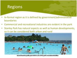 RegionsIn-formalregion as itisdefined by government/administrative boundariesCommercial and recreational industries are evident in the parkStanley Park has natural aspects as well as humandevelopments, soitcanbeconsideredbothurban and ruralSecond beaches public pool whichis one of the park’srecreationalfacilities