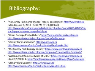 Bibliography:"No Stanley Park name change: federal spokesmen" http://www.cbc.ca (Monday, July 5, 2010 | 5:30 PM PT): 9. (Online) http://www.cbc.ca/news/canada/british-columbia/story/2010/07/05/bc-stanley-park-name-change-feds.html"Storm Damage Photo Gallery" http://www.stanleyparkecology.cahttp://www.stanleyparkecology.ca/storm/gallery.php"Stanley Park Landmarks" http://vancouver.cahttp://vancouver.ca/parks/parks/stanley/landmarks.htm"The Stanley Park Ecology Society" http://www.stanleyparkecology.cahttp://www.stanleyparkecology.ca/programs/conservation/research/"Welcome to Interactive Maps of SPES!" http://stanleyparkecology.ca (April 12,2009): 2. http://stanleyparkecology.ca/GoogleMaps/index.php"Stanley Park Gardens" http://vancouver.cahttp://vancouver.ca/parks/parks/stanley/gardens.htm