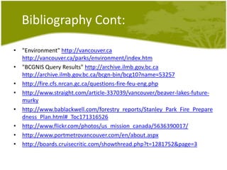 BibliographyCont:"Environment" http://vancouver.cahttp://vancouver.ca/parks/environment/index.htm"BCGNIS Query Results" http://archive.ilmb.gov.bc.cahttp://archive.ilmb.gov.bc.ca/bcgn-bin/bcg10?name=53257http://fire.cfs.nrcan.gc.ca/questions-fire-feu-eng.phphttp://www.straight.com/article-337039/vancouver/beaver-lakes-future-murkyhttp://www.bablackwell.com/forestry_reports/Stanley_Park_Fire_Preparedness_Plan.html#_Toc171316526http://www.flickr.com/photos/us_mission_canada/5636390017/http://www.portmetrovancouver.com/en/about.aspxhttp://boards.cruisecritic.com/showthread.php?t=1281752&page=3