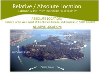 Relative / Absolute LocationLATITUDE: N 49º 16' 36”LONGITUDE: W 123º 07' 15”ABSOLUTE LOCATION:Located in the West coast of B.C, B.C’s in Canada, and Canada’s in NorthAmericaRELATIVE LOCATION:Downtown VancouverWest-endBurrardInletEnglish BayLion’sGate BridgePacific Ocean