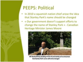 PEEPS: PoliticalIn 2010 a squamish nation chiefarose the ideathat Stanley Park’snameshouldbechanged« Our governmentdoesn’t support efforts to change the name of Stanley Park » - Canadian HeritageMinister James MooreMP Stockwell Day standing in front of Lord stanley as heannouncesthat Stanley Park’snamewill not bechanged
