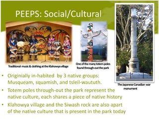 PEEPS: Social/Cultural            One of the many totem polesfoundthrough-out the parkTraditional  music & clothingat the Klahowya villageOriginially in-habited  by 3 native groups: Musqueam, squamish, and tsleil-waututh. Totem poles through-out the park represent the native culture, each shares a piece of native historyKlahowya village and the Siwash rock are also apart of the native culture that is present in the park todayThe Japanese Canadian  war monument