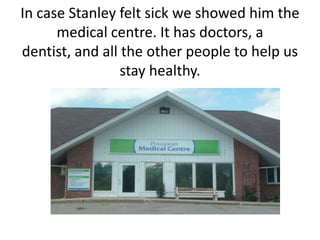 In case Stanley felt sick we showed him the medical centre. It has doctors, a dentist, and all the other people to help us stay healthy.