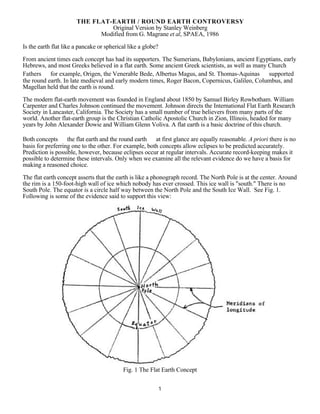 1
THE FLAT-EARTH / ROUND EARTH CONTROVERSY
Original Version by Stanley Weinberg
Modified from G. Magrane et al, SPAEA, 1986
Is the earth flat like a pancake or spherical like a globe?
From ancient times each concept has had its supporters. The Sumerians, Babylonians, ancient Egyptians, early
Hebrews, and most Greeks believed in a flat earth. Some ancient Greek scientists, as well as many Church
Fathers  for example, Origen, the Venerable Bede, Albertus Magus, and St. Thomas-Aquinas  supported
the round earth. In late medieval and early modern times, Roger Bacon, Copernicus, Galileo, Columbus, and
Magellan held that the earth is round.
The modern flat-earth movement was founded in England about 1850 by Samuel Birley Rowbotham. William
Carpenter and Charles Johnson continued the movement. Johnson directs the International Flat Earth Research
Society in Lancaster, California. The Society has a small number of true believers from many parts of the
world. Another flat-earth group is the Christian Catholic Apostolic Church in Zion, Illinois, headed for many
years by John Alexander Dowie and William Glenn Voliva. A flat earth is a basic doctrine of this church.
Both concepts  the flat earth and the round earth  at first glance are equally reasonable. A priori there is no
basis for preferring one to the other. For example, both concepts allow eclipses to be predicted accurately.
Prediction is possible, however, because eclipses occur at regular intervals. Accurate record-keeping makes it
possible to determine these intervals. Only when we examine all the relevant evidence do we have a basis for
making a reasoned choice.
The flat earth concept asserts that the earth is like a phonograph record. The North Pole is at the center. Around
the rim is a 150-foot-high wall of ice which nobody has ever crossed. This ice wall is "south." There is no
South Pole. The equator is a circle half way between the North Pole and the South Ice Wall. See Fig. 1.
Following is some of the evidence said to support this view:
Fig. 1 The Flat Earth Concept
 