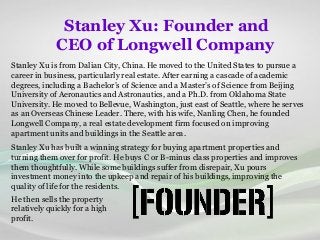 Stanley Xu: Founder and
CEO of Longwell Company
Stanley Xu is from Dalian City, China. He moved to the United States to pursue a
career in business, particularly real estate. After earning a cascade of academic
degrees, including a Bachelor’s of Science and a Master’s of Science from Beijing
University of Aeronautics and Astronautics, and a Ph.D. from Oklahoma State
University. He moved to Bellevue, Washington, just east of Seattle, where he serves
as an Overseas Chinese Leader. There, with his wife, Nanling Chen, he founded
Longwell Company, a real estate development firm focused on improving
apartment units and buildings in the Seattle area.
Stanley Xu has built a winning strategy for buying apartment properties and
turning them over for profit. He buys C or B-minus class properties and improves
them thoughtfully. While some buildings suffer from disrepair, Xu pours
investment money into the upkeep and repair of his buildings, improving the
quality of life for the residents.
He then sells the property
relatively quickly for a high
profit.
 