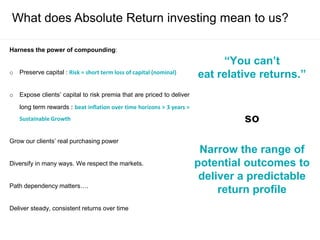 What does Absolute Return investing mean to us?
Harness the power of compounding:
o Preserve capital : Risk = short term loss of capital (nominal)
o Expose clients’ capital to risk premia that are priced to deliver
long term rewards : beat inflation over time horizons > 3 years =
Sustainable Growth
Grow our clients’ real purchasing power
Diversify in many ways. We respect the markets.
Path dependency matters….
Deliver steady, consistent returns over time
“You can’t
eat relative returns.”
so
Narrow the range of
potential outcomes to
deliver a predictable
return profile
 