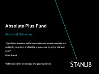 Absolute Plus Fund
Aims and Outcomes
“Significant long-term performance does not appear magically and
suddenly. Long-term profitability is a process, involving trial-and-
error”.
Peter Brandt.
Victory is built on small steps and good decisions
 