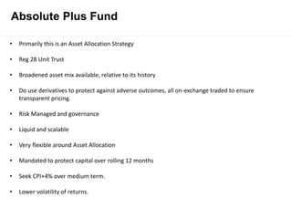 Absolute Plus Fund
• Primarily this is an Asset Allocation Strategy
• Reg 28 Unit Trust
• Broadened asset mix available, relative to its history
• Do use derivatives to protect against adverse outcomes, all on-exchange traded to ensure
transparent pricing.
• Risk Managed and governance
• Liquid and scalable
• Very flexible around Asset Allocation
• Mandated to protect capital over rolling 12 months
• Seek CPI+4% over medium term.
• Lower volatility of returns.
 