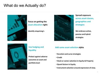What do we Actually do?
18
Focus on getting the
asset allocation right:
Identify mispricing's
Use hedging and
liquidity
Protect against adverse
outcomes at asset and
portfolio level
Spread exposure
across asset classes,
geographies and
strategies
We embrace active,
passive and hybrid
strategies
Add some asset selection alpha
• Duration and curve strategies
• Credit
• Stock or sector selection in Equity & Property
• Quant factors in Equity
• Instrument selection around expression of view.
 