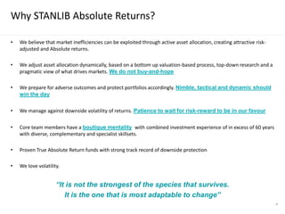 58
• We believe that market inefficiencies can be exploited through active asset allocation, creating attractive risk-
adjusted and Absolute returns.
• We adjust asset allocation dynamically, based on a bottom up valuation-based process, top-down research and a
pragmatic view of what drives markets. We do not buy-and-hope
• We prepare for adverse outcomes and protect portfolios accordingly. Nimble, tactical and dynamic should
win the day
• We manage against downside volatility of returns. Patience to wait for risk-reward to be in our favour
• Core team members have a boutique mentality with combined investment experience of in excess of 60 years
with diverse, complementary and specialist skillsets.
• Proven True Absolute Return funds with strong track record of downside protection
• We love volatility.
“It is not the strongest of the species that survives.
It is the one that is most adaptable to change”
Why STANLIB Absolute Returns?
 