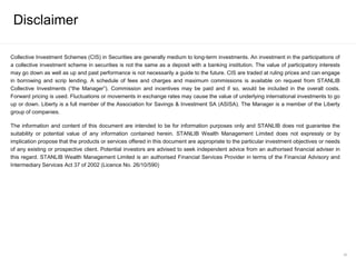Collective Investment Schemes (CIS) in Securities are generally medium to long-term investments. An investment in the participations of
a collective investment scheme in securities is not the same as a deposit with a banking institution. The value of participatory interests
may go down as well as up and past performance is not necessarily a guide to the future. CIS are traded at ruling prices and can engage
in borrowing and scrip lending. A schedule of fees and charges and maximum commissions is available on request from STANLIB
Collective Investments (“the Manager”). Commission and incentives may be paid and if so, would be included in the overall costs.
Forward pricing is used. Fluctuations or movements in exchange rates may cause the value of underlying international investments to go
up or down. Liberty is a full member of the Association for Savings & Investment SA (ASISA). The Manager is a member of the Liberty
group of companies.
The information and content of this document are intended to be for information purposes only and STANLIB does not guarantee the
suitability or potential value of any information contained herein. STANLIB Wealth Management Limited does not expressly or by
implication propose that the products or services offered in this document are appropriate to the particular investment objectives or needs
of any existing or prospective client. Potential investors are advised to seek independent advice from an authorised financial adviser in
this regard. STANLIB Wealth Management Limited is an authorised Financial Services Provider in terms of the Financial Advisory and
Intermediary Services Act 37 of 2002 (Licence No. 26/10/590)
Disclaimer
60
 