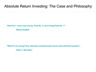 9
Absolute Return Investing: The Case and Philosophy
“Rule No.1: never lose money; Rule No. 2: don’t forget Rule No. 1”
Warren Buffett
“What if I am wrong? Any rationale investment plan has to start with that question”.
Peter L. Bernstein
 
