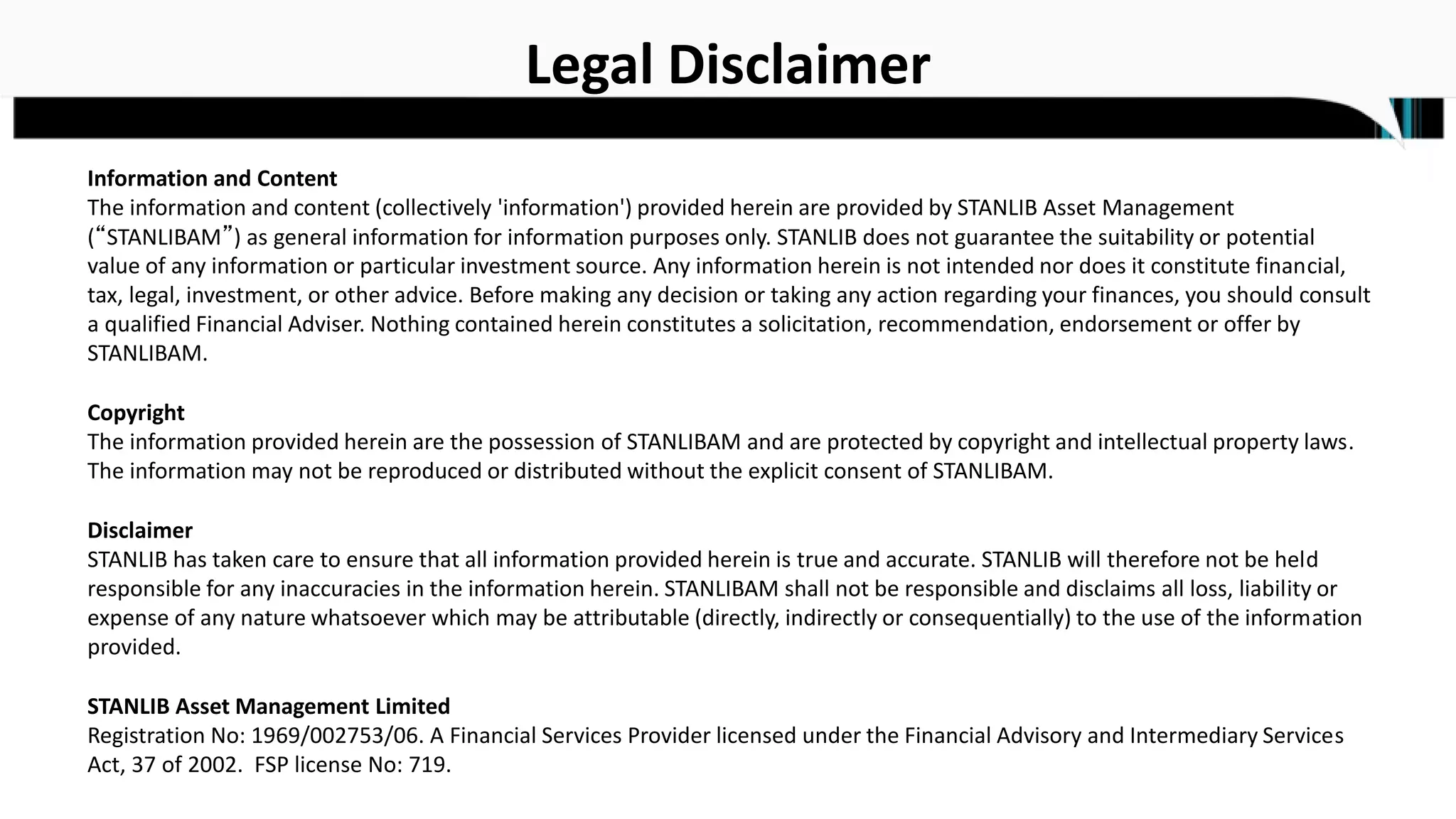 Legal Disclaimer
Information and Content
The information and content (collectively 'information') provided herein are provided by STANLIB Asset Management
(“STANLIBAM”) as general information for information purposes only. STANLIB does not guarantee the suitability or potential
value of any information or particular investment source. Any information herein is not intended nor does it constitute financial,
tax, legal, investment, or other advice. Before making any decision or taking any action regarding your finances, you should consult
a qualified Financial Adviser. Nothing contained herein constitutes a solicitation, recommendation, endorsement or offer by
STANLIBAM.
Copyright
The information provided herein are the possession of STANLIBAM and are protected by copyright and intellectual property laws.
The information may not be reproduced or distributed without the explicit consent of STANLIBAM.
Disclaimer
STANLIB has taken care to ensure that all information provided herein is true and accurate. STANLIB will therefore not be held
responsible for any inaccuracies in the information herein. STANLIBAM shall not be responsible and disclaims all loss, liability or
expense of any nature whatsoever which may be attributable (directly, indirectly or consequentially) to the use of the information
provided.
STANLIB Asset Management Limited
Registration No: 1969/002753/06. A Financial Services Provider licensed under the Financial Advisory and Intermediary Services
Act, 37 of 2002. FSP license No: 719.
 