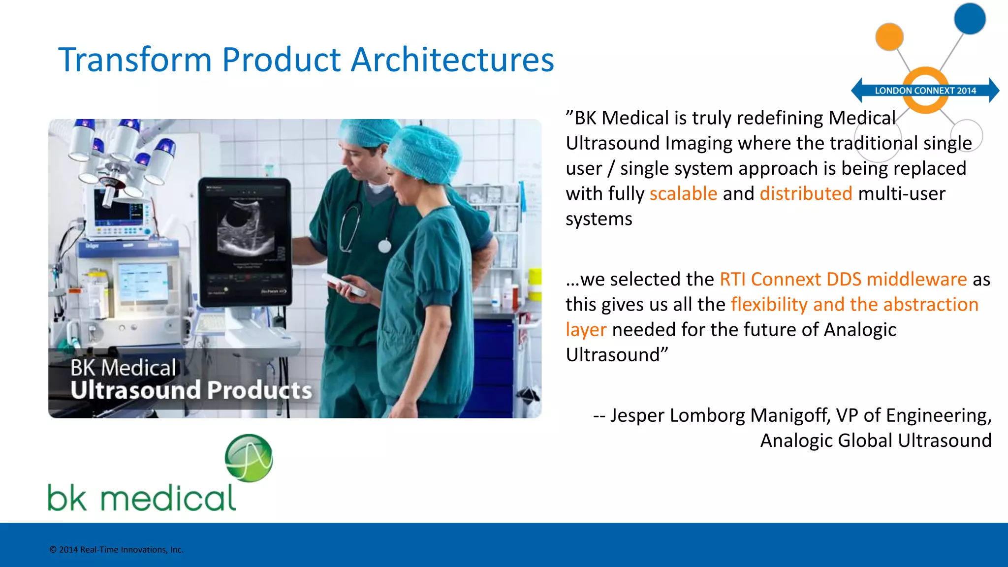 Transform Product Architectures 
”BK Medical is truly redefining Medical 
Ultrasound Imaging where the traditional single 
user / single system approach is being replaced 
with fully scalable and distributed multi-user 
systems 
…we selected the RTI Connext DDS middleware as 
this gives us all the flexibility and the abstraction 
layer needed for the future of Analogic 
Ultrasound” 
-- Jesper Lomborg Manigoff, VP of Engineering, 
Analogic Global Ultrasound 
© 2014 Real-Time Innovations, Inc. 
 