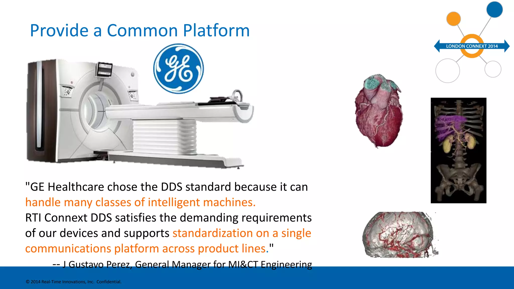 Provide a Common Platform 
"GE Healthcare chose the DDS standard because it can 
handle many classes of intelligent machines. 
RTI Connext DDS Revolutionsatisfies the demanding ® 
requirements 
of our devices and supports standardization on a single 
communications platform across product lines." 
-- J Gustavo Perez, General Manager for MI&CT Engineering 
© 2014 Real-Time Innovations, Inc. Confidential. 
 