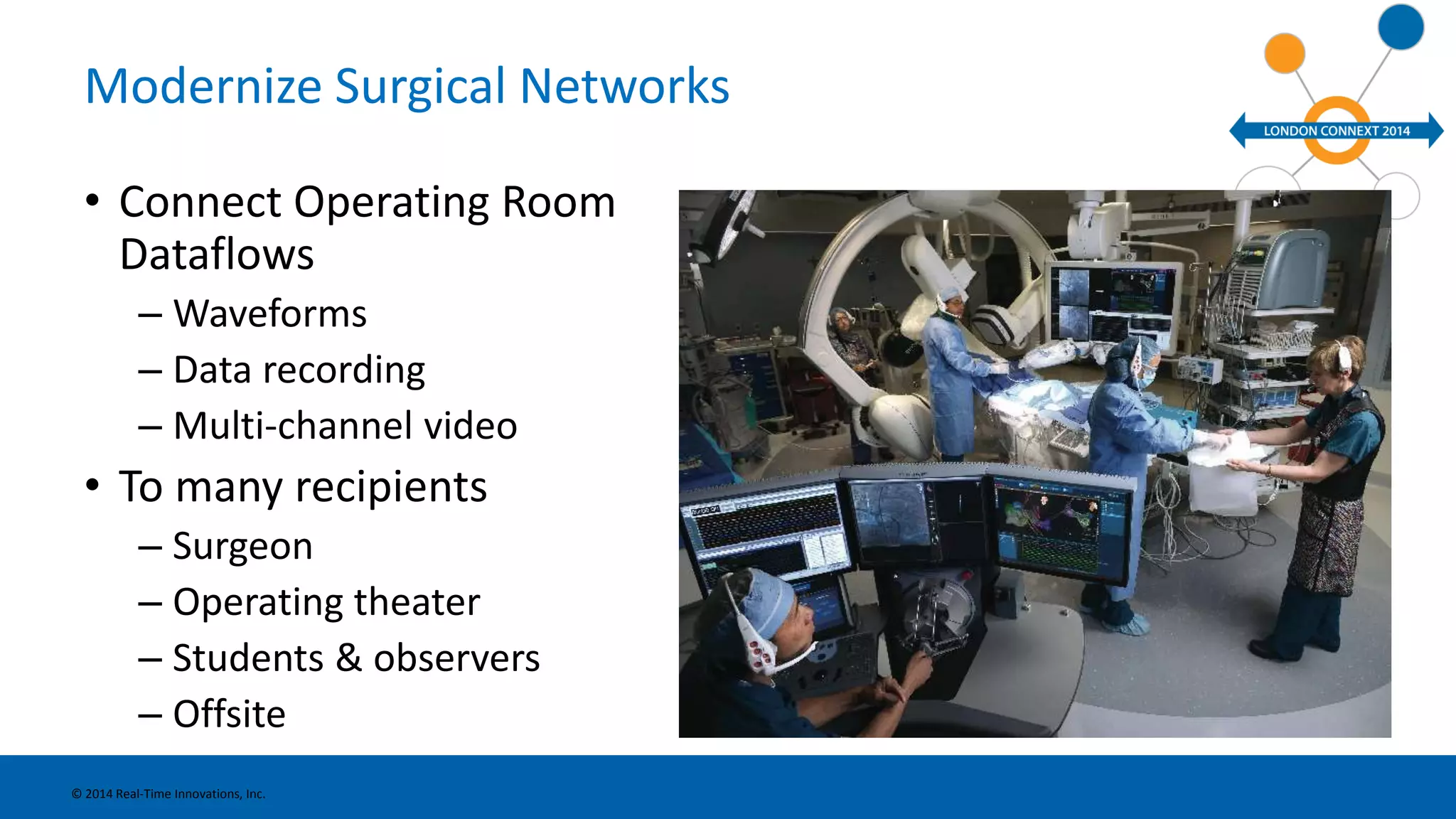 Modernize Surgical Networks 
• Connect Operating Room 
Dataflows 
– Waveforms 
– Data recording 
– Multi-channel video 
• To many recipients 
– Surgeon 
– Operating theater 
– Students & observers 
– Offsite 
© 2014 Real-Time Innovations, Inc. 
 