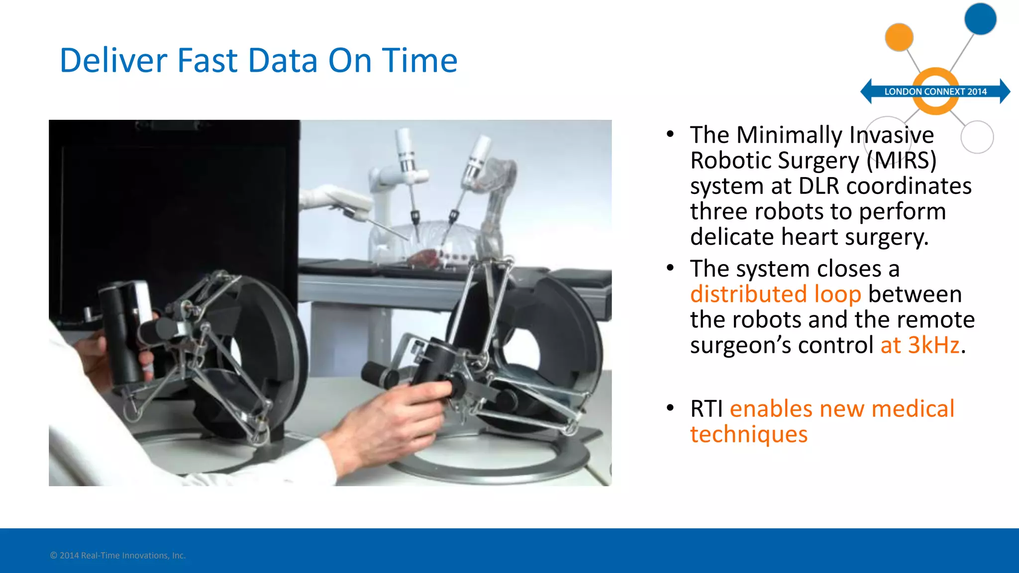 Deliver Fast Data On Time 
• The Minimally Invasive 
Robotic Surgery (MIRS) 
system at DLR coordinates 
three robots to perform 
delicate heart surgery. 
• The system closes a 
distributed loop between 
the robots and the remote 
surgeon’s control at 3kHz. 
• RTI enables new medical 
techniques 
© 2014 Real-Time Innovations, Inc. 
 
