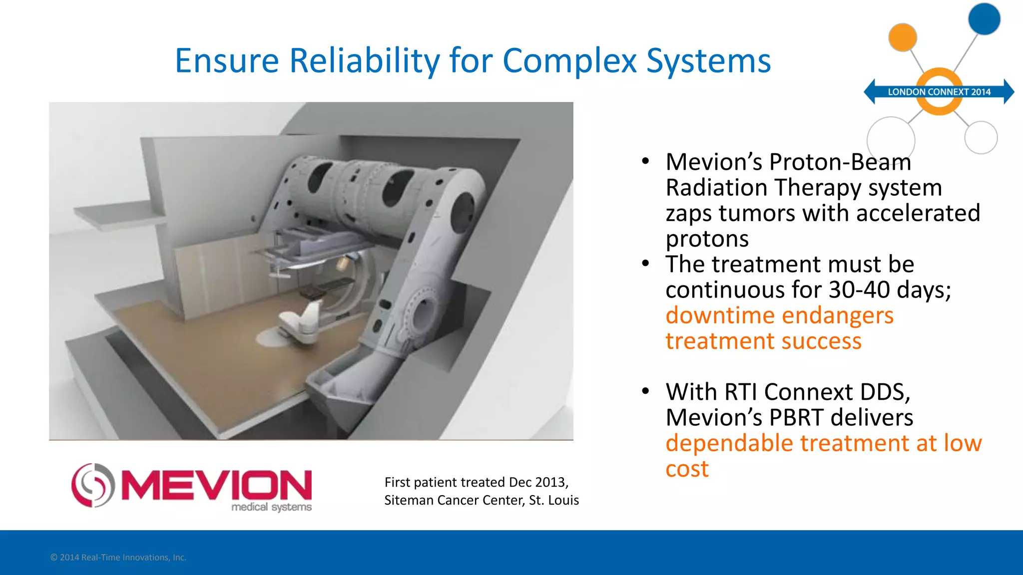 Ensure Reliability for Complex Systems 
• Mevion’s Proton-Beam 
Radiation Therapy system 
zaps tumors with accelerated 
protons 
• The treatment must be 
continuous for 30-40 days; 
downtime endangers 
treatment success 
• With RTI Connext DDS, 
Mevion’s PBRT delivers 
dependable treatment at low 
cost 
© 2014 Real-Time Innovations, Inc. 
First patient treated Dec 2013, 
Siteman Cancer Center, St. Louis 
 