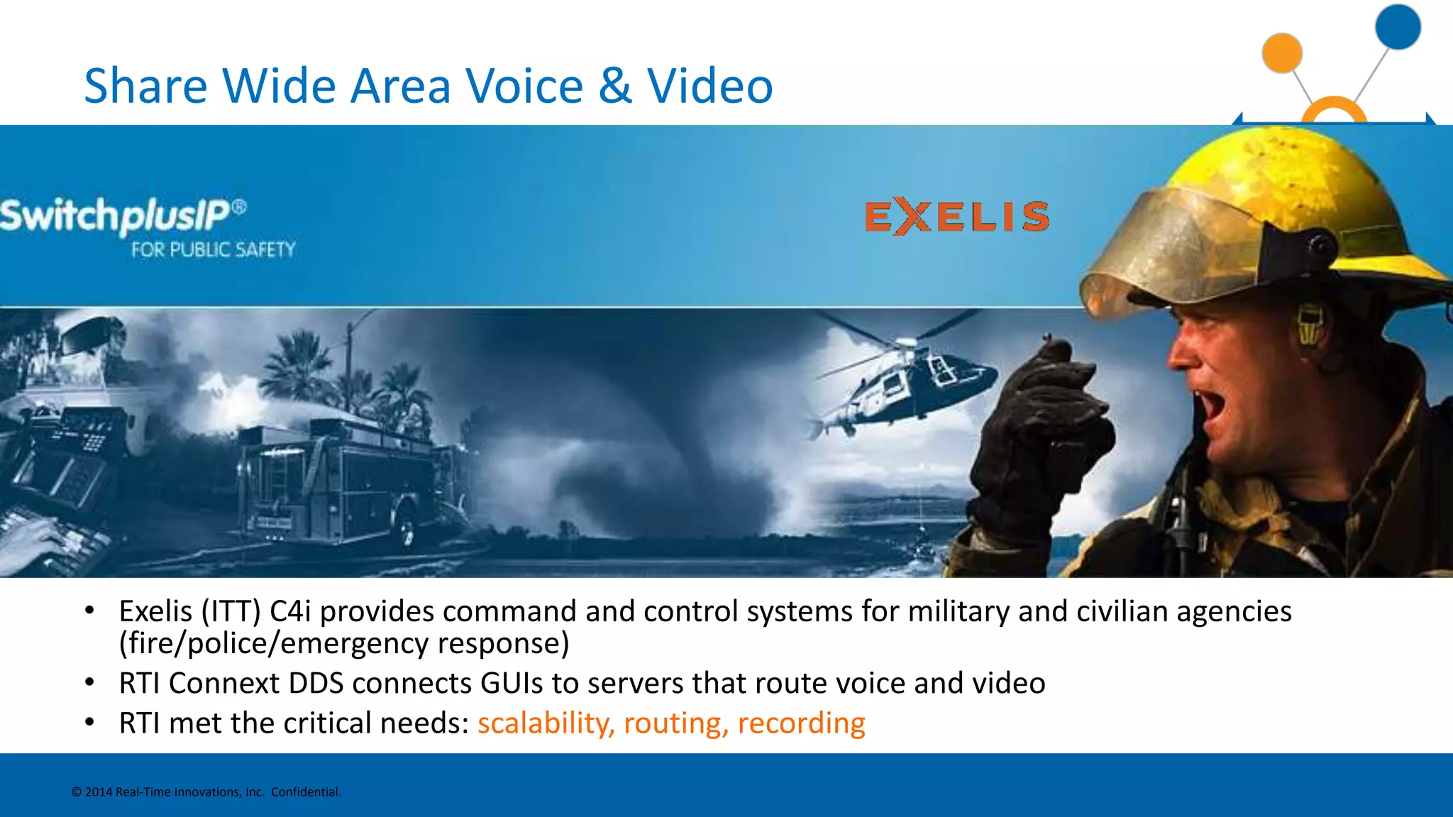 Share Wide Area Voice & Video 
• Exelis (ITT) C4i provides command and control systems for military and civilian agencies 
(fire/police/emergency response) 
• RTI Connext DDS connects GUIs to servers that route voice and video 
• RTI met the critical needs: scalability, routing, recording 
© 2014 Real-Time Innovations, Inc. Confidential. 
 