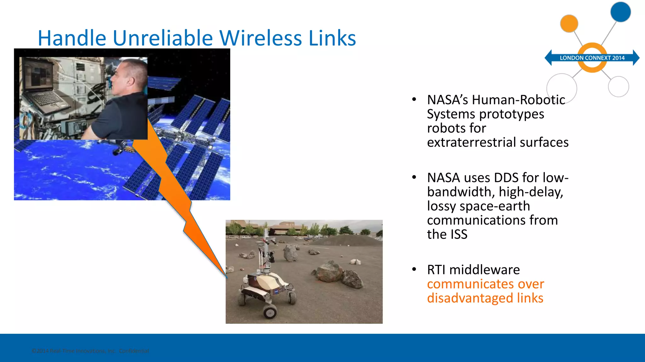 Handle Unreliable Wireless Links 
• NASA’s Human-Robotic 
Systems prototypes 
robots for 
extraterrestrial surfaces 
• NASA uses DDS for low-bandwidth, 
high-delay, 
lossy space-earth 
communications from 
the ISS 
• RTI middleware 
communicates over 
disadvantaged links 
©2014 Real-Time Innovations, Inc. Confidential 
 