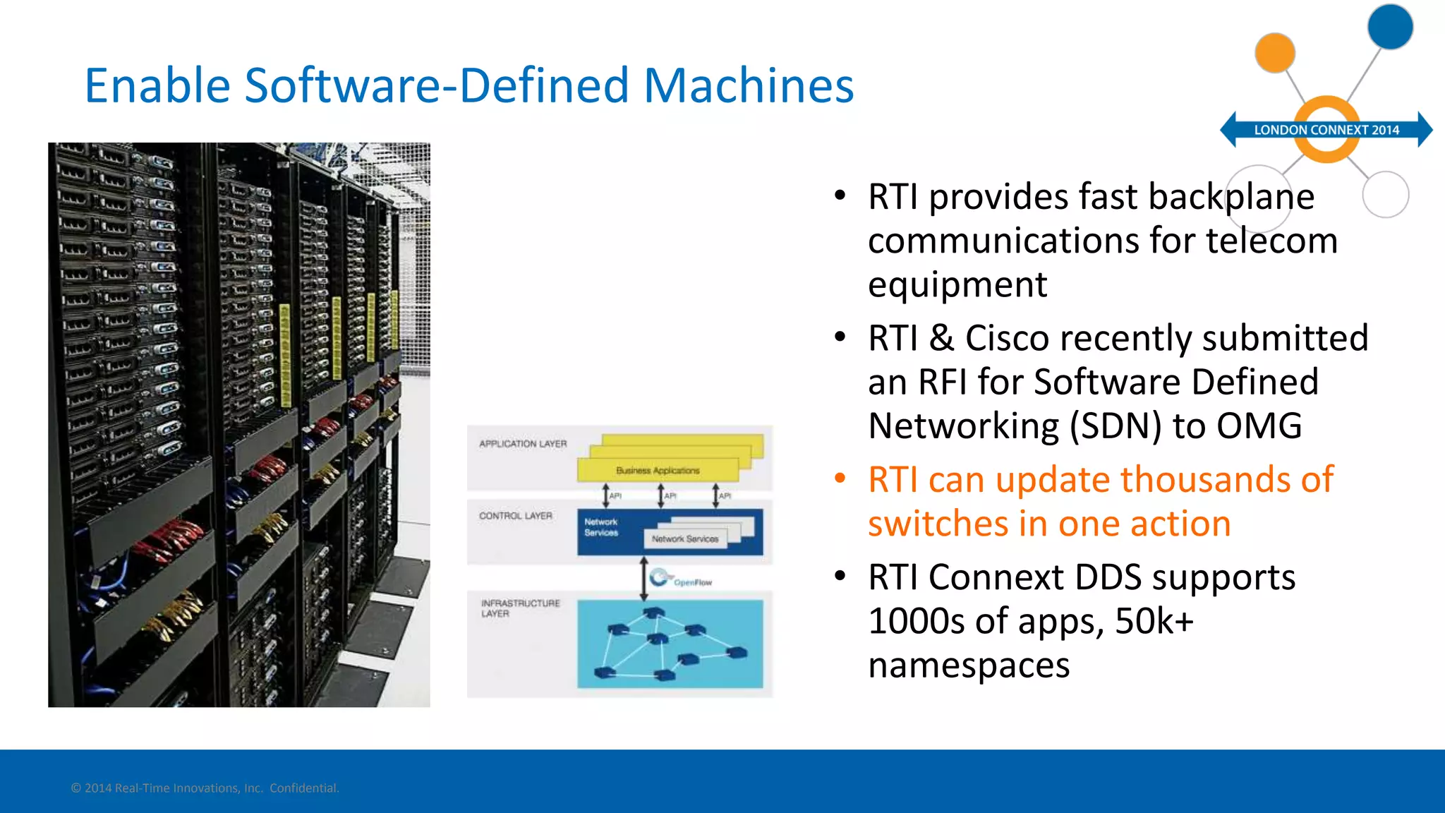 Enable Software-Defined Machines 
• RTI provides fast backplane 
communications for telecom 
equipment 
• RTI & Cisco recently submitted 
an RFI for Software Defined 
Networking (SDN) to OMG 
• RTI can update thousands of 
switches in one action 
• RTI Connext DDS supports 
1000s of apps, 50k+ 
namespaces 
© 2014 Real-Time Innovations, Inc. Confidential. 
 