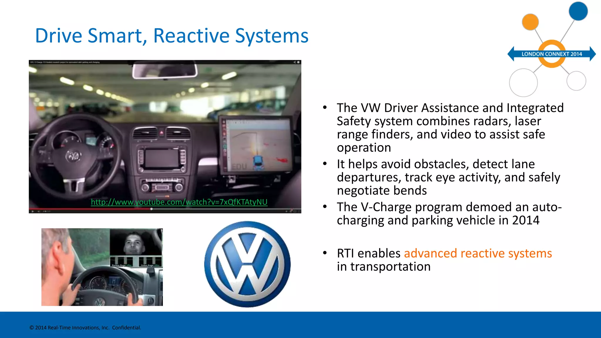 Drive Smart, Reactive Systems 
• The VW Driver Assistance and Integrated 
Safety system combines radars, laser 
range finders, and video to assist safe 
operation 
• It helps avoid obstacles, detect lane 
departures, track eye activity, and safely 
negotiate bends 
• The V-Charge program demoed an auto-charging 
and parking vehicle in 2014 
• RTI enables advanced reactive systems 
in transportation 
http://www.youtube.com/watch?v=7xQfKTAtyNU 
© 2014 Real-Time Innovations, Inc. Confidential. 
 