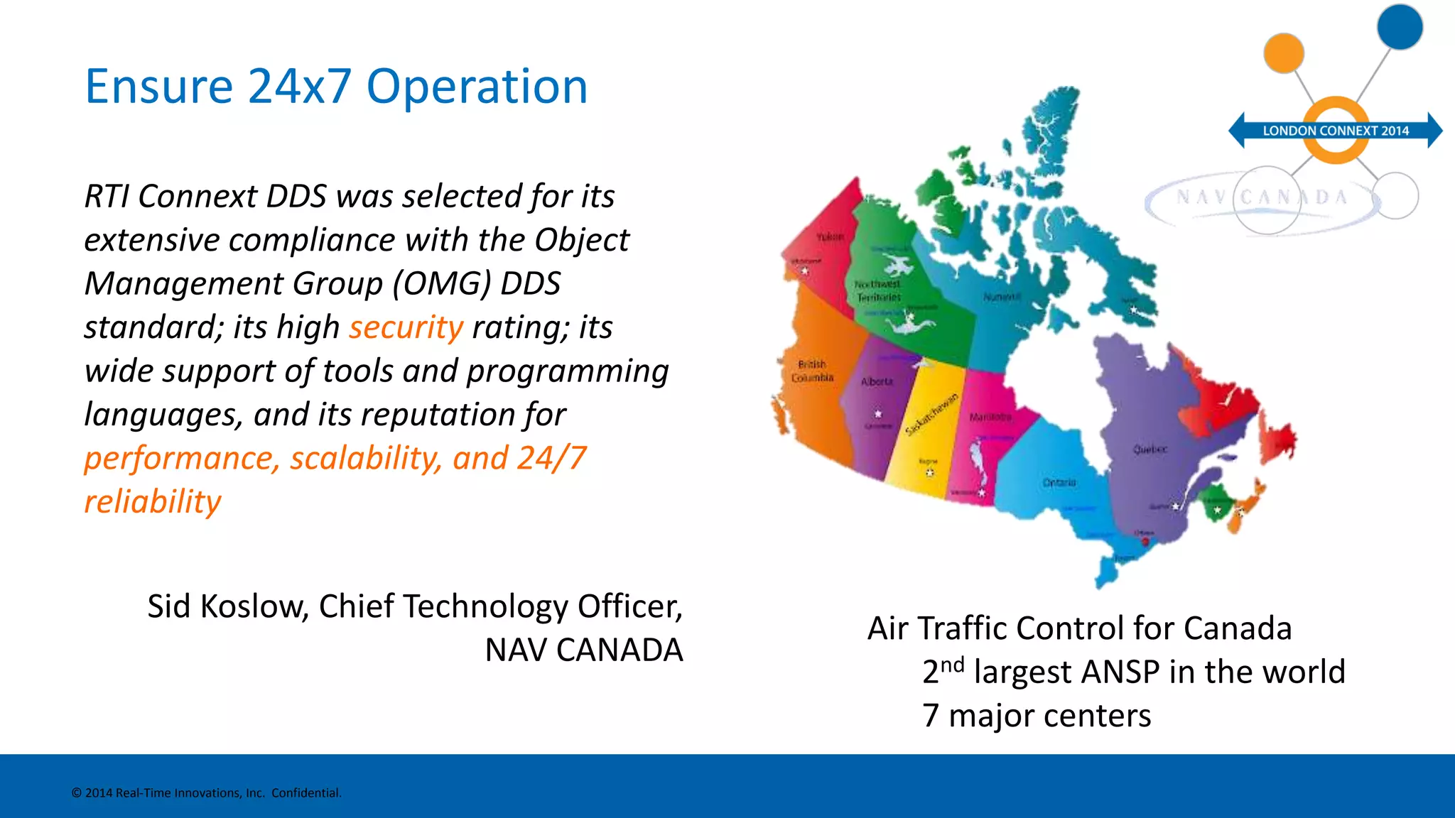 Ensure 24x7 Operation 
RTI Connext DDS was selected for its 
extensive compliance with the Object 
Management Group (OMG) DDS 
standard; its high security rating; its 
wide support of tools and programming 
languages, and its reputation for 
performance, scalability, and 24/7 
reliability 
Sid Koslow, Chief Technology Officer, 
NAV CANADA 
© 2014 Real-Time Innovations, Inc. Confidential. 
Air Traffic Control for Canada 
2nd largest ANSP in the world 
7 major centers 
 
