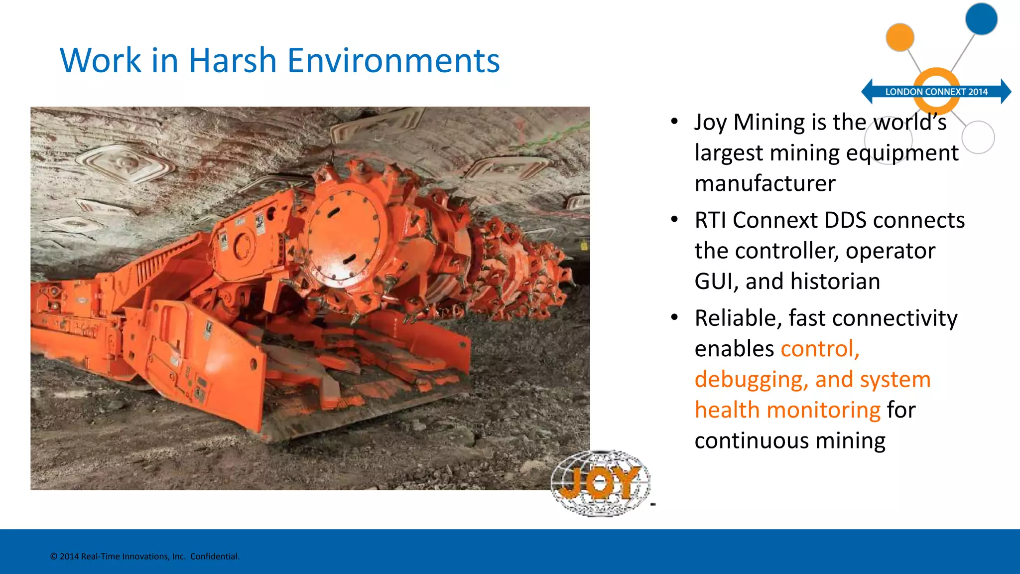 Work in Harsh Environments 
• Joy Mining is the world’s 
largest mining equipment 
manufacturer 
• RTI Connext DDS connects 
the controller, operator 
GUI, and historian 
• Reliable, fast connectivity 
enables control, 
debugging, and system 
health monitoring for 
continuous mining 
© 2014 Real-Time Innovations, Inc. Confidential. 
 