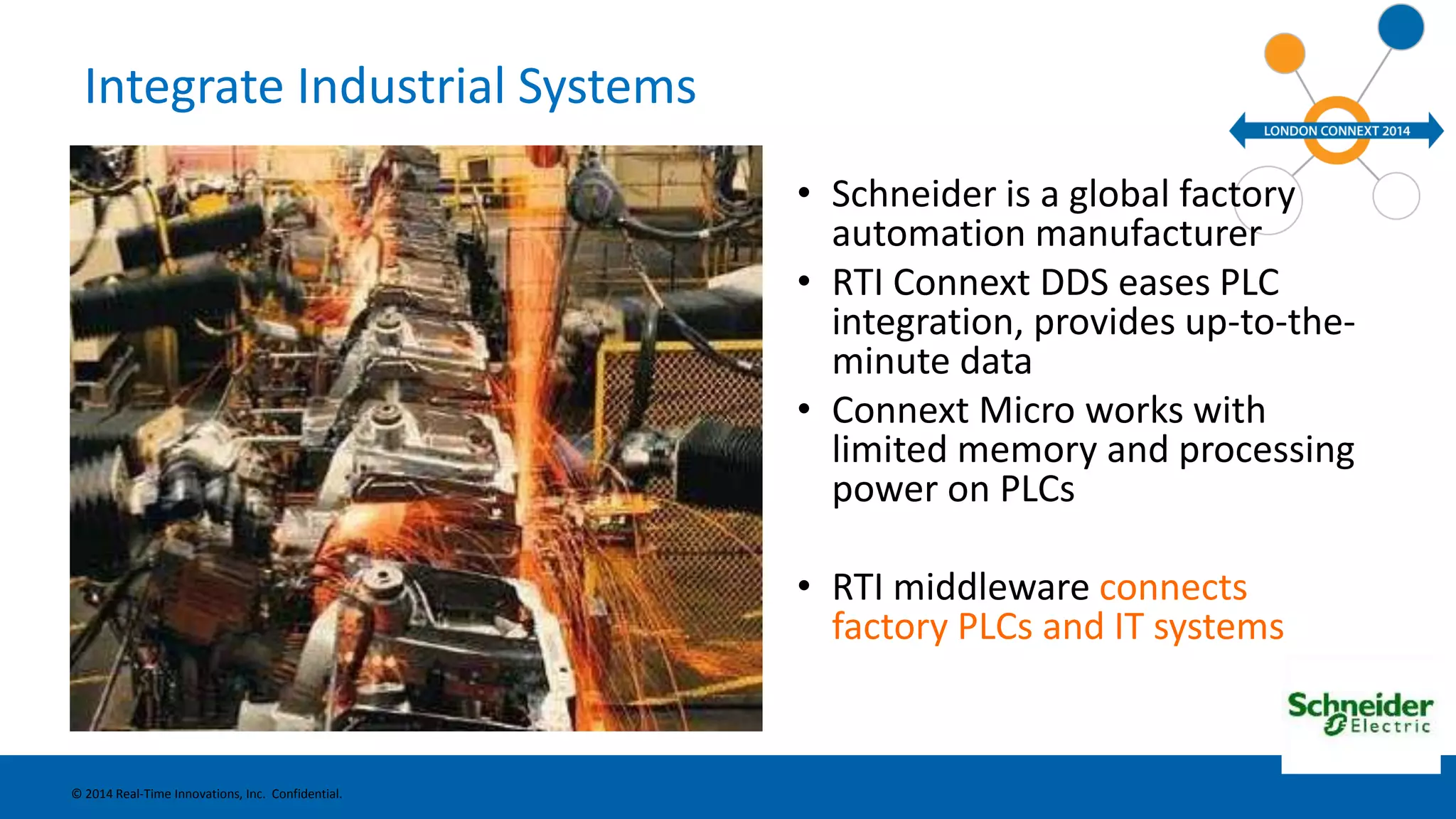 Integrate Industrial Systems 
• Schneider is a global factory 
automation manufacturer 
• RTI Connext DDS eases PLC 
integration, provides up-to-the-minute 
data 
• Connext Micro works with 
limited memory and processing 
power on PLCs 
• RTI middleware connects 
factory PLCs and IT systems 
© 2014 Real-Time Innovations, Inc. Confidential. 
 