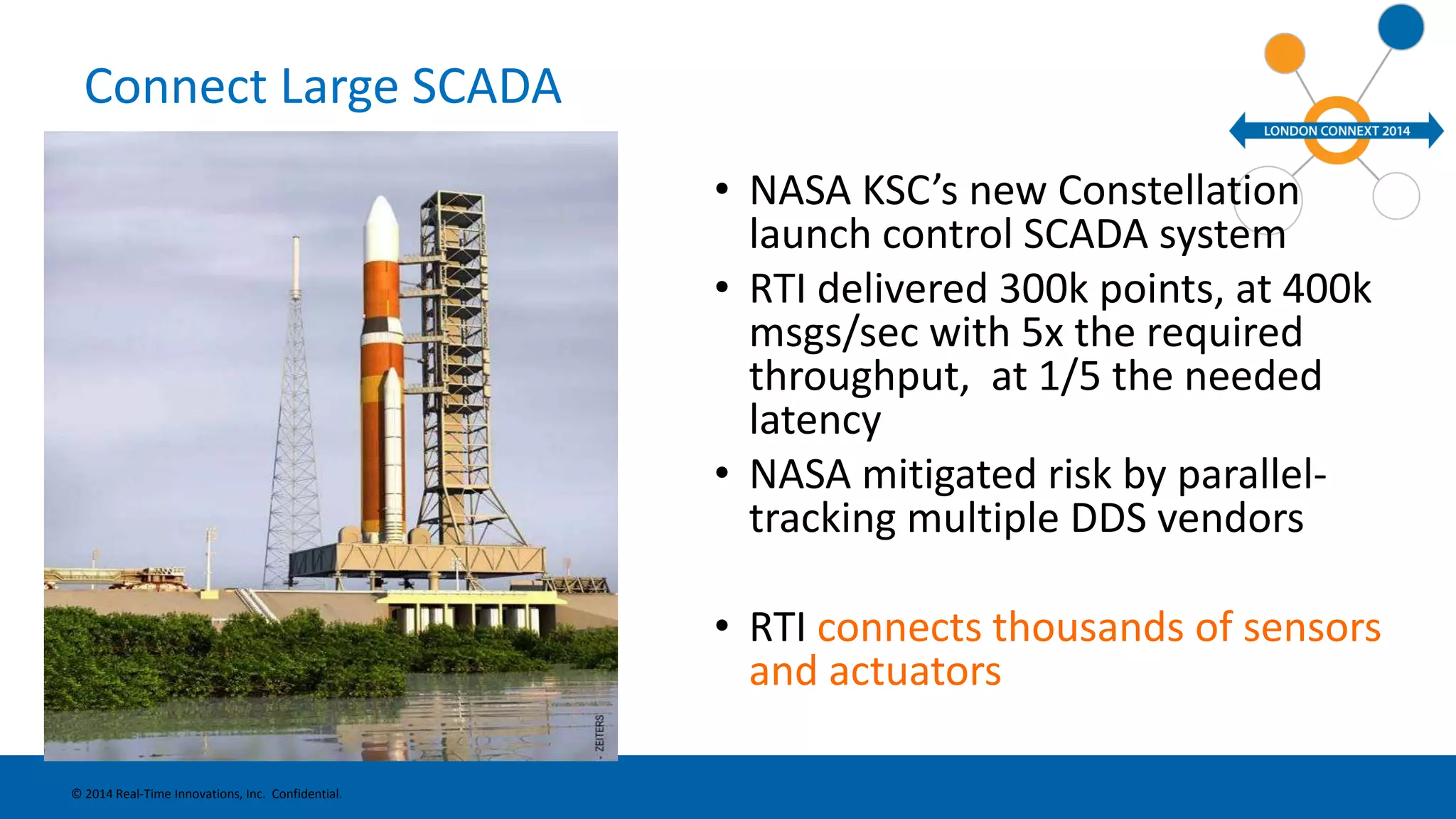 Connect Large SCADA 
• NASA KSC’s new Constellation 
launch control SCADA system 
• RTI delivered 300k points, at 400k 
msgs/sec with 5x the required 
throughput, at 1/5 the needed 
latency 
• NASA mitigated risk by parallel-tracking 
multiple DDS vendors 
• RTI connects thousands of sensors 
and actuators 
© 2014 Real-Time Innovations, Inc. Confidential. 
 