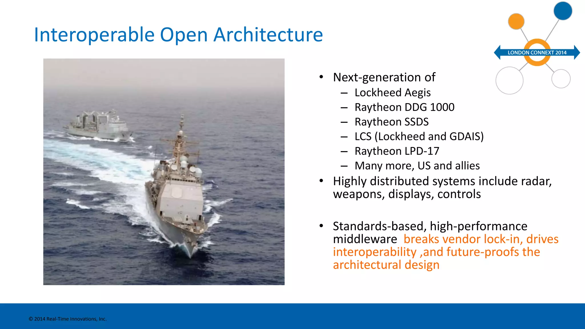 Interoperable Open Architecture 
• Next-generation of 
– Lockheed Aegis 
– Raytheon DDG 1000 
– Raytheon SSDS 
– LCS (Lockheed and GDAIS) 
– Raytheon LPD-17 
– Many more, US and allies 
• Highly distributed systems include radar, 
weapons, displays, controls 
• Standards-based, high-performance 
middleware breaks vendor lock-in, drives 
interoperability ,and future-proofs the 
architectural design 
© 2014 Real-Time Innovations, Inc. 
 