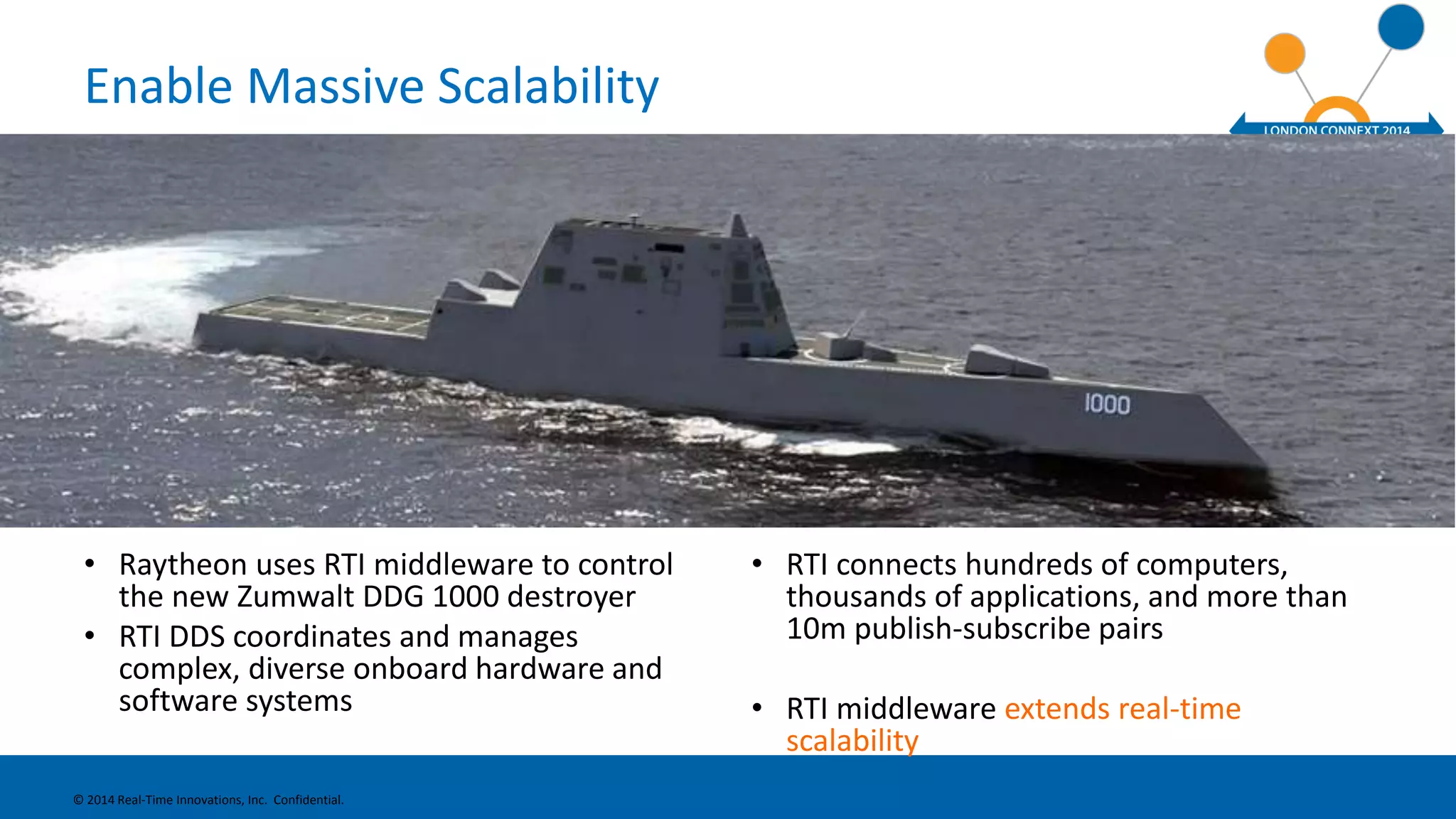 Enable Massive Scalability 
• Raytheon uses RTI middleware to control 
the new Zumwalt DDG 1000 destroyer 
• RTI DDS coordinates and manages 
complex, diverse onboard hardware and 
software systems 
• RTI connects hundreds of computers, 
thousands of applications, and more than 
10m publish-subscribe pairs 
• RTI middleware extends real-time 
scalability 
© 2014 Real-Time Innovations, Inc. Confidential. 
 