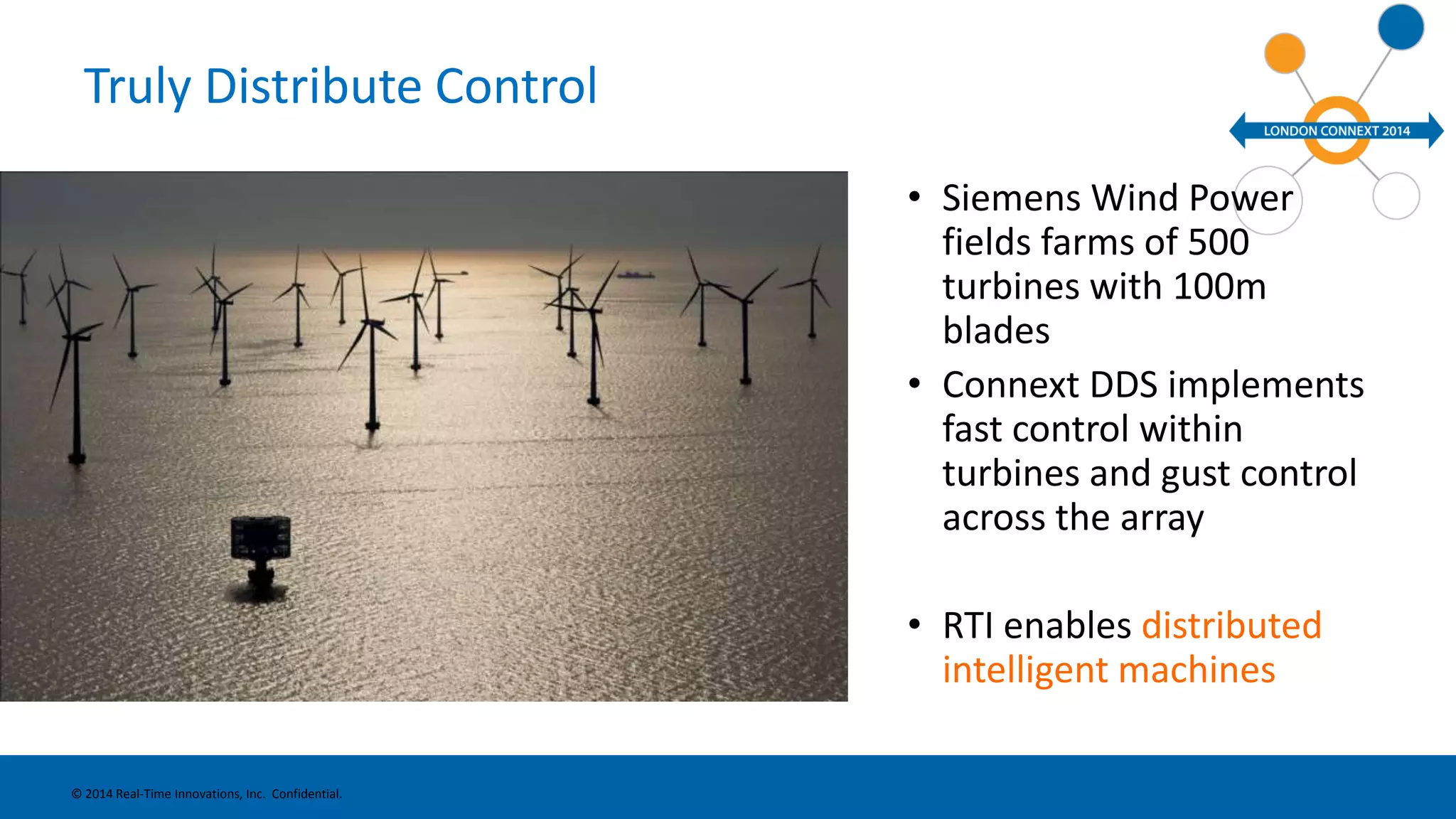 Truly Distribute Control 
• Siemens Wind Power 
fields farms of 500 
turbines with 100m 
blades 
• Connext DDS implements 
fast control within 
turbines and gust control 
across the array 
• RTI enables distributed 
intelligent machines 
© 2014 Real-Time Innovations, Inc. Confidential. 
 