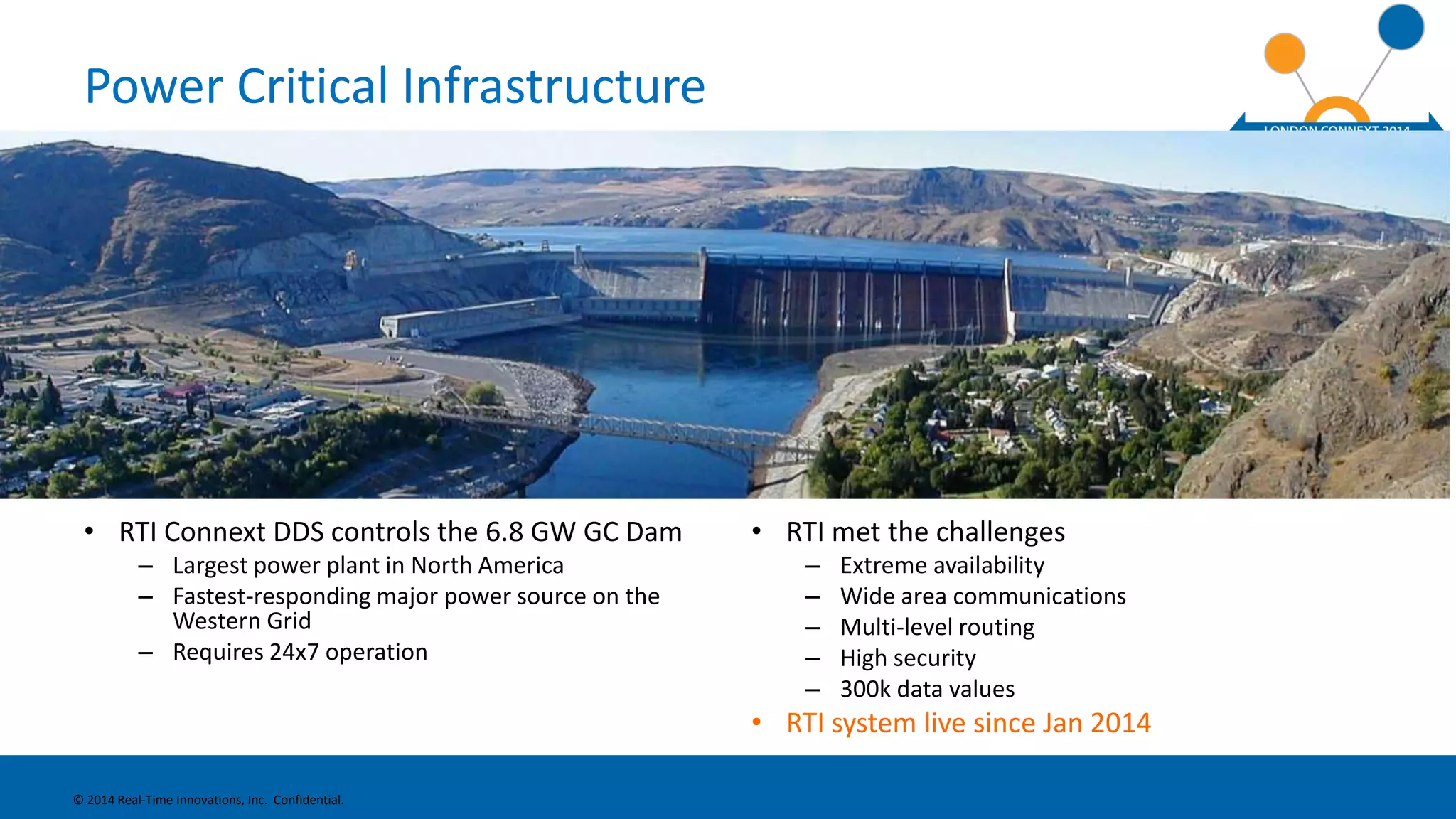 Power Critical Infrastructure 
• RTI Connext DDS controls the 6.8 GW GC Dam 
– Largest power plant in North America 
– Fastest-responding major power source on the 
Western Grid 
– Requires 24x7 operation 
• RTI met the challenges 
– Extreme availability 
– Wide area communications 
– Multi-level routing 
– High security 
– 300k data values 
• RTI system live since Jan 2014 
© 2014 Real-Time Innovations, Inc. Confidential. 
 