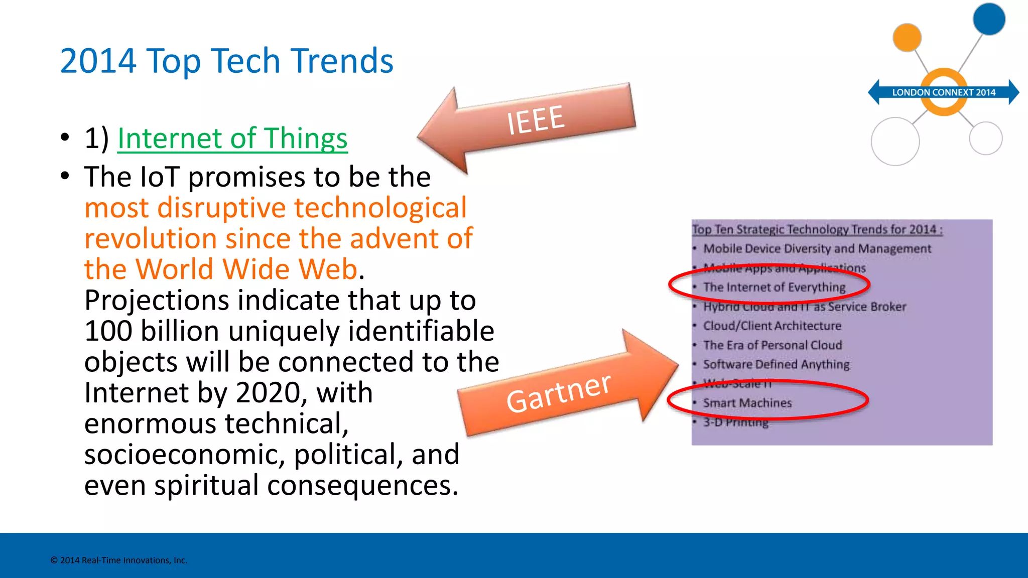 2014 Top Tech Trends 
• 1) Internet of Things 
• The IoT promises to be the 
most disruptive technological 
revolution since the advent of 
the World Wide Web. 
Projections indicate that up to 
100 billion uniquely identifiable 
objects will be connected to the 
Internet by 2020, with 
enormous technical, 
socioeconomic, political, and 
even spiritual consequences. 
© 2014 Real-Time Innovations, Inc. 
 