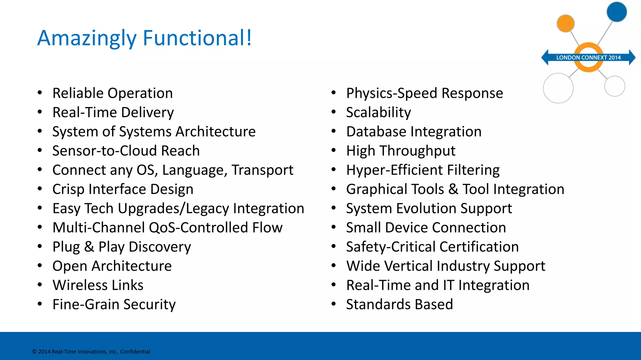 Amazingly Functional! 
• Reliable Operation 
• Real-Time Delivery 
• System of Systems Architecture 
• Sensor-to-Cloud Reach 
• Connect any OS, Language, Transport 
• Crisp Interface Design 
• Easy Tech Upgrades/Legacy Integration 
• Multi-Channel QoS-Controlled Flow 
• Plug & Play Discovery 
• Open Architecture 
• Wireless Links 
• Fine-Grain Security 
• Physics-Speed Response 
• Scalability 
• Database Integration 
• High Throughput 
• Hyper-Efficient Filtering 
• Graphical Tools & Tool Integration 
• System Evolution Support 
• Small Device Connection 
• Safety-Critical Certification 
• Wide Vertical Industry Support 
• Real-Time and IT Integration 
• Standards Based 
© 2014 Real-Time Innovations, Inc. Confidential 
 