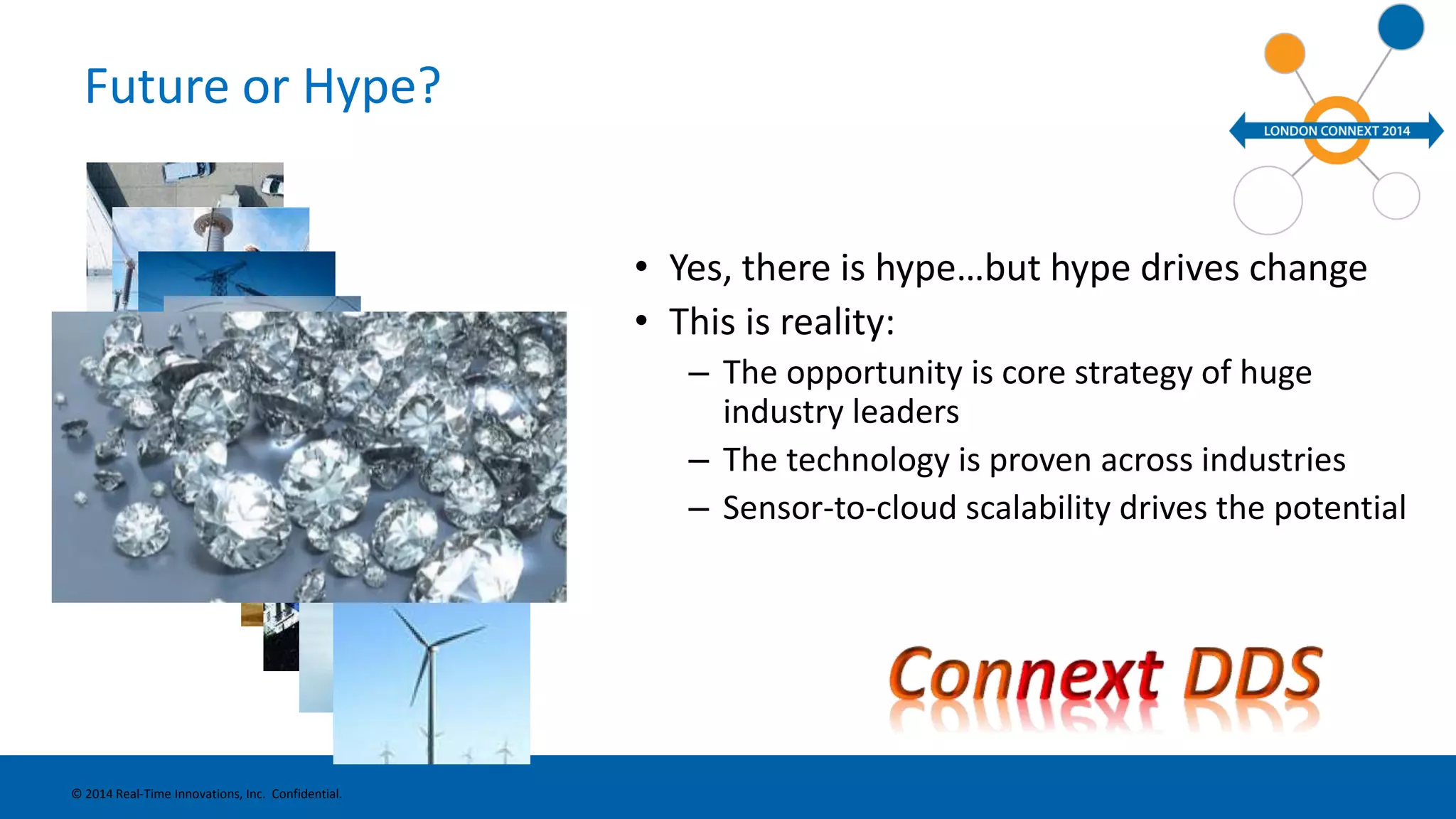 Future or Hype? 
• Yes, there is hype…but hype drives change 
• This is reality: 
– The opportunity is core strategy of huge 
industry leaders 
– The technology is proven across industries 
– Sensor-to-cloud scalability drives the potential 
© 2014 Real-Time Innovations, Inc. Confidential. 
