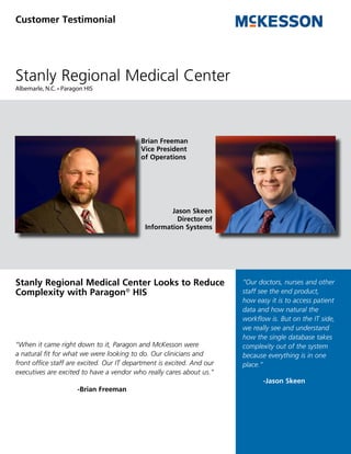 Customer Testimonial




Stanly Regional Medical Center
Albemarle, N.C. • Paragon HIS




                                           Brian Freeman
                                           Vice President
                                           of Operations




                                                     Jason Skeen
                                                       Director of
                                             Information Systems




Stanly Regional Medical Center Looks to Reduce                          “Our doctors, nurses and other
Complexity with Paragon® HIS                                            staff see the end product,
                                                                        how easy it is to access patient
                                                                        data and how natural the
                                                                        workflow is. But on the IT side,
                                                                        we really see and understand
                                                                        how the single database takes
“When it came right down to it, Paragon and McKesson were               complexity out of the system
a natural fit for what we were looking to do. Our clinicians and        because everything is in one
front office staff are excited. Our IT department is excited. And our   place.”
executives are excited to have a vendor who really cares about us.”
                                                                               -Jason Skeen
                       -Brian Freeman
 