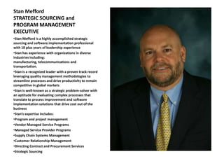 Stan Mefford
STRATEGIC SOURCING and
PROGRAM MANAGEMENT
EXECUTIVE
•Stan Mefford is a highly accomplished strategic
sourcing and software implementation professional
with 10 plus years of leadership experience
•Stan has experience with organizations in diverse
industries including:
manufacturing, telecommunications and
transportation.
•Stan is a recognized leader with a proven track record
leveraging quality management methodologies to
streamline processes and drive productivity to remain
competitive in global markets
•Stan is well-known as a strategic problem-solver with
an aptitude for evaluating complex processes that
translate to process improvement and software
implementation solutions that drive cost out of the
business
•Stan’s expertise includes:
•Program and project management
•Vendor Managed Service Programs
•Managed Service Provider Programs
•Supply Chain Systems Management
•Customer Relationship Management
•Directing Contract and Procurement Services
•Strategic Sourcing
 